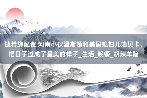 捷希缘配资 河南小伙温斯顿和美国媳妇儿瑞贝卡，把日子过成了最美的样子_生活_晚餐_胡辣羊蹄