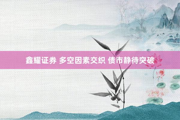 鑫耀证券 多空因素交织 债市静待突破