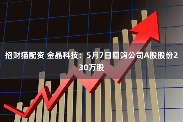 招财猫配资 金晶科技：5月7日回购公司A股股份230万股