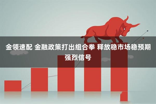 金领速配 金融政策打出组合拳 释放稳市场稳预期强烈信号