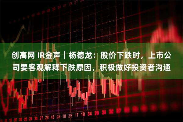 创高网 IR金声｜杨德龙：股价下跌时，上市公司要客观解释下跌原因，积极做好投资者沟通