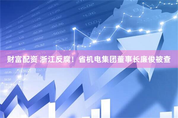 财富配资 浙江反腐！省机电集团董事长廉俊被查
