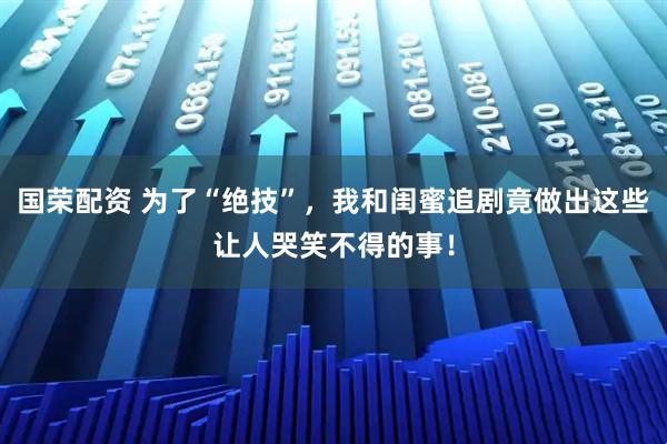 国荣配资 为了“绝技”，我和闺蜜追剧竟做出这些让人哭笑不得的事！