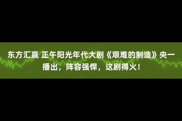 东方汇赢 正午阳光年代大剧《艰难的制造》央一播出，阵容强悍，这剧得火！