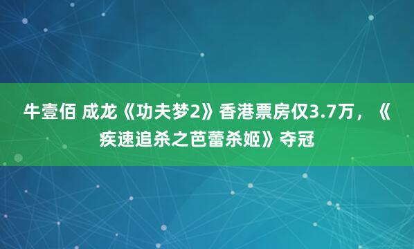 牛壹佰 成龙《功夫梦2》香港票房仅3.7万，《疾速追杀之芭蕾杀姬》夺冠
