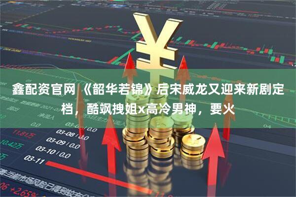 鑫配资官网 《韶华若锦》后宋威龙又迎来新剧定档，酷飒拽姐x高冷男神，要火