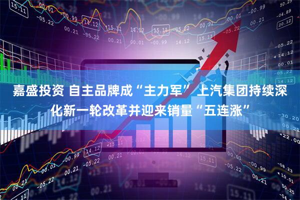 嘉盛投资 自主品牌成“主力军” 上汽集团持续深化新一轮改革并迎来销量“五连涨”