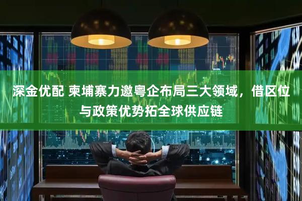 深金优配 柬埔寨力邀粤企布局三大领域，借区位与政策优势拓全球供应链