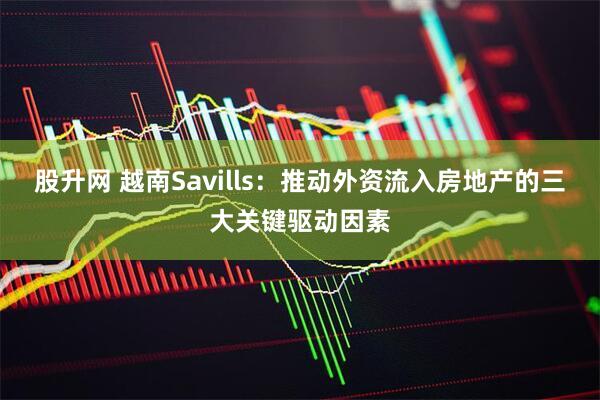 股升网 越南Savills：推动外资流入房地产的三大关键驱动因素