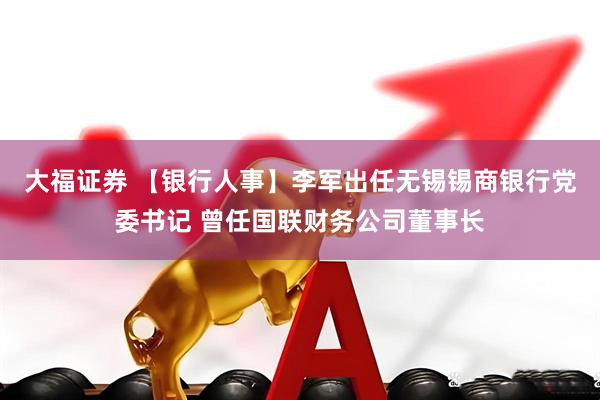 大福证券 【银行人事】李军出任无锡锡商银行党委书记 曾任国联财务公司董事长
