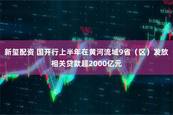 新玺配资 国开行上半年在黄河流域9省（区）发放相关贷款超2000亿元