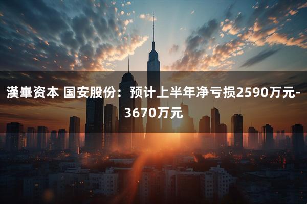漢崋资本 国安股份：预计上半年净亏损2590万元-3670万元