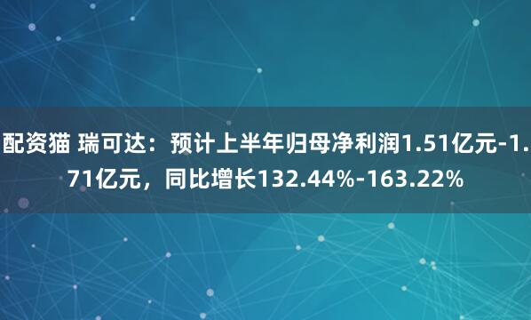 配资猫 瑞可达：预计上半年归母净利润1.51亿元-1.71亿元，同比增长132.44%-163.22%