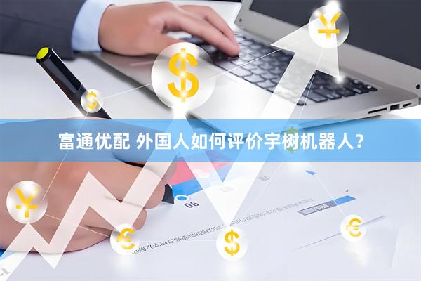 富通优配 外国人如何评价宇树机器人？