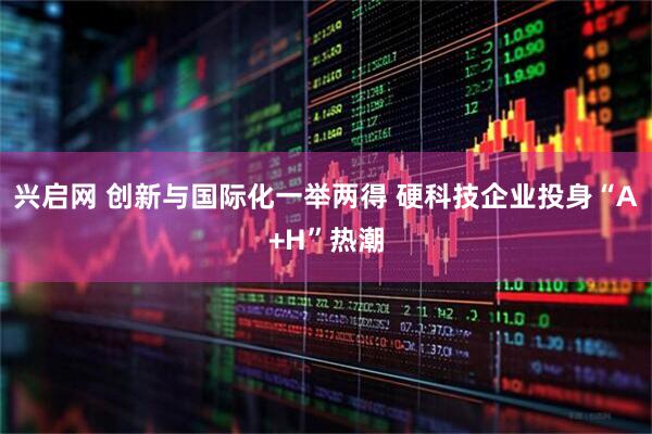 兴启网 创新与国际化一举两得 硬科技企业投身“A+H”热潮