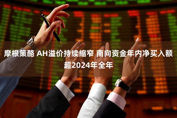 摩根策酪 AH溢价持续缩窄 南向资金年内净买入额超2024年全年
