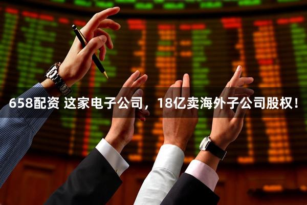 658配资 这家电子公司，18亿卖海外子公司股权！