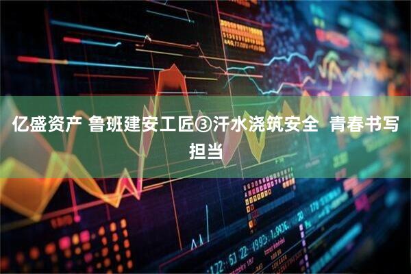 亿盛资产 鲁班建安工匠③汗水浇筑安全  青春书写担当