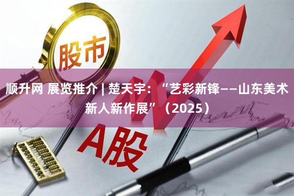 顺升网 展览推介 | 楚天宇：“艺彩新锋——山东美术新人新作展”（2025）