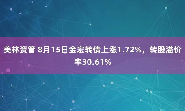 美林资管 8月15日金宏转债上涨1.72%，转股溢价率30.61%
