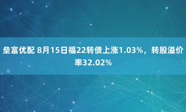 垒富优配 8月15日福22转债上涨1.03%，转股溢价率32.02%
