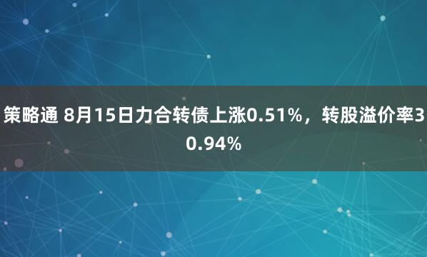 策略通 8月15日力合转债上涨0.51%，转股溢价率30.94%
