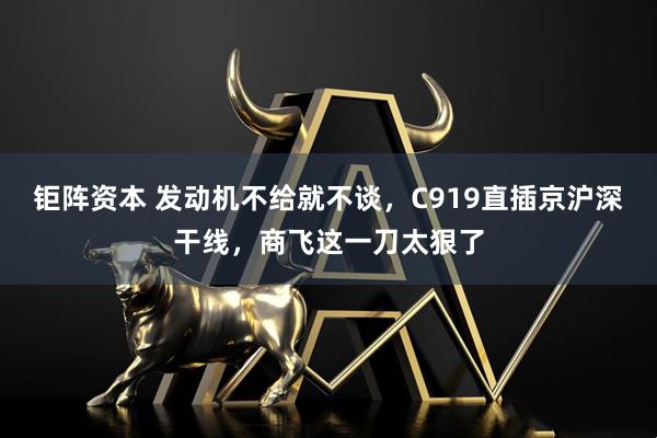 钜阵资本 发动机不给就不谈，C919直插京沪深干线，商飞这一刀太狠了