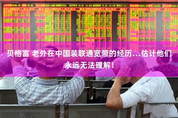 贝格富 老外在中国装联通宽带的经历…估计他们永远无法理解！