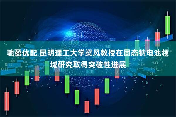 驰盈优配 昆明理工大学梁风教授在固态钠电池领域研究取得突破性进展