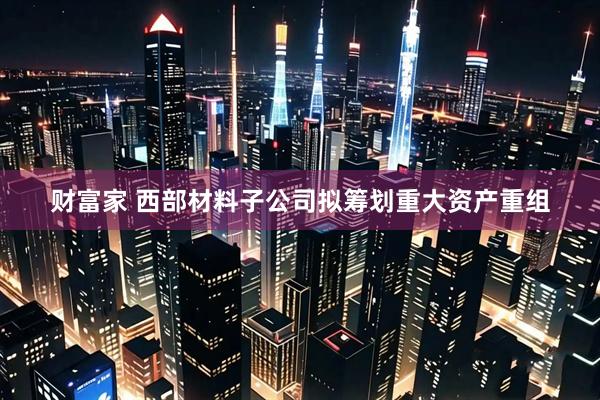 财富家 西部材料子公司拟筹划重大资产重组