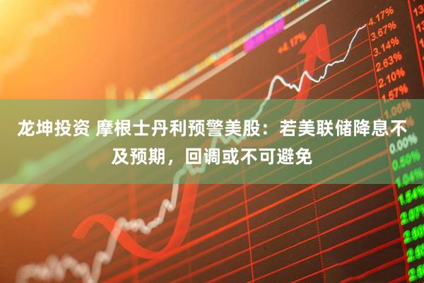 龙坤投资 摩根士丹利预警美股：若美联储降息不及预期，回调或不可避免