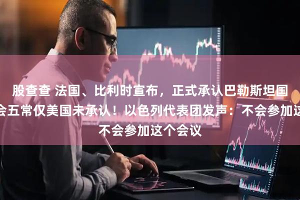 股查查 法国、比利时宣布，正式承认巴勒斯坦国！安理会五常仅美国未承认！以色列代表团发声：不会参加这个会议