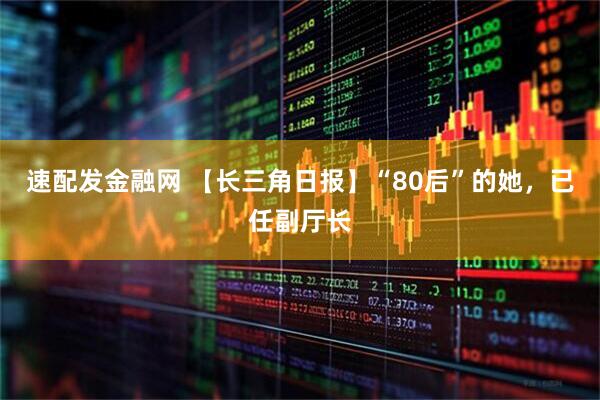 速配发金融网 【长三角日报】“80后”的她，已任副厅长