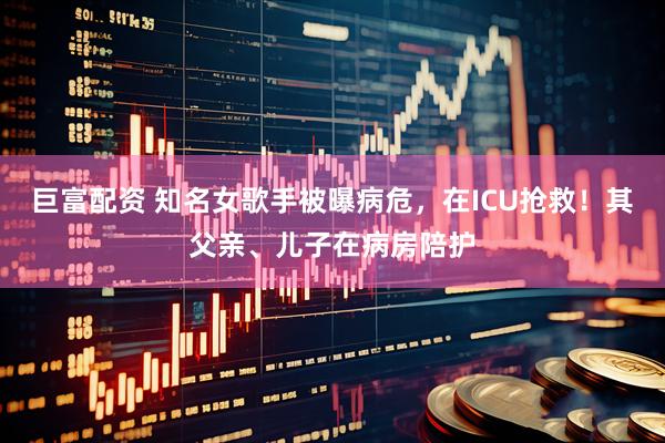 巨富配资 知名女歌手被曝病危，在ICU抢救！其父亲、儿子在病房陪护