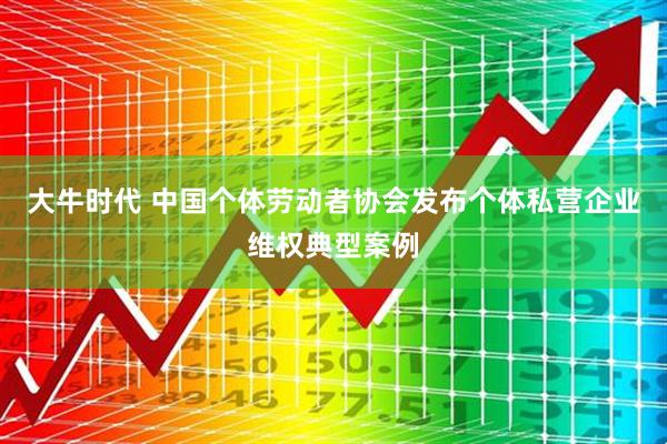 大牛时代 中国个体劳动者协会发布个体私营企业维权典型案例