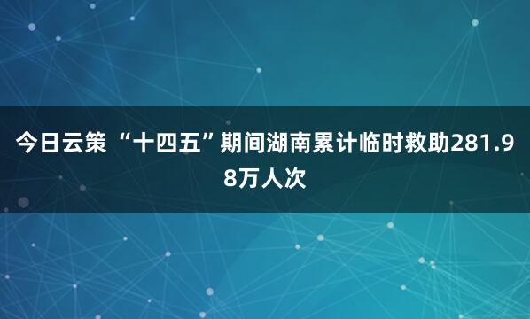 今日云策 “十四五”期间湖南累计临时救助281.98万人次