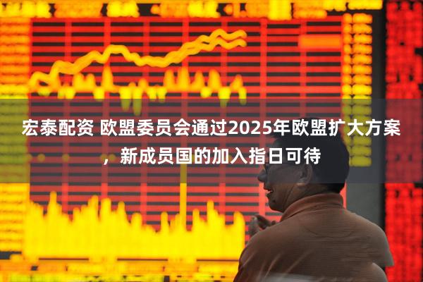 宏泰配资 欧盟委员会通过2025年欧盟扩大方案，新成员国的加入指日可待