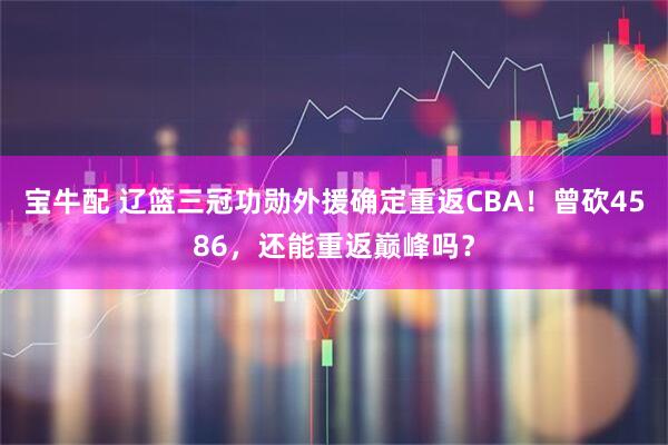 宝牛配 辽篮三冠功勋外援确定重返CBA！曾砍4586，还能重返巅峰吗？
