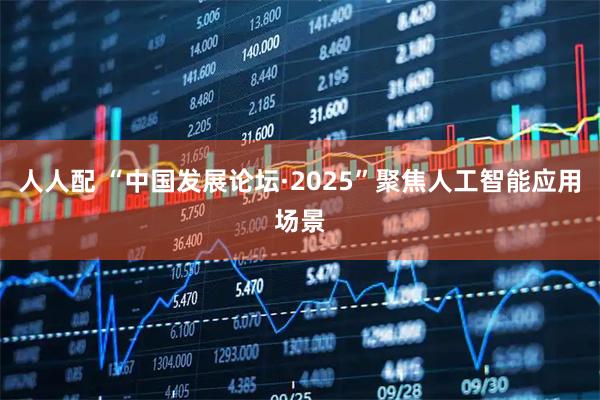 人人配 “中国发展论坛·2025”聚焦人工智能应用场景