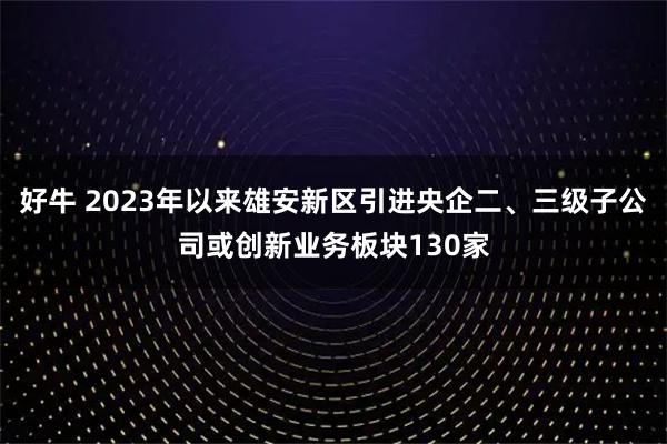 好牛 2023年以来雄安新区引进央企二、三级子公司或创新业务板块130家