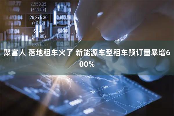 聚富人 落地租车火了 新能源车型租车预订量暴增600%