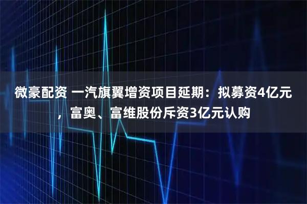 微豪配资 一汽旗翼增资项目延期：拟募资4亿元，富奥、富维股份斥资3亿元认购